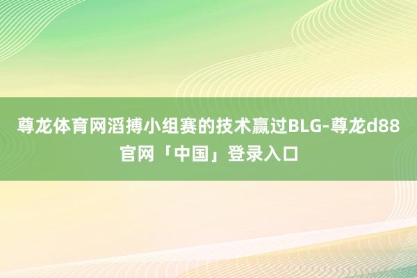 尊龙体育网滔搏小组赛的技术赢过BLG-尊龙d88官网「中国」登录入口