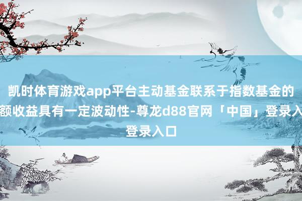 凯时体育游戏app平台主动基金联系于指数基金的逾额收益具有一定波动性-尊龙d88官网「中国」登录入口