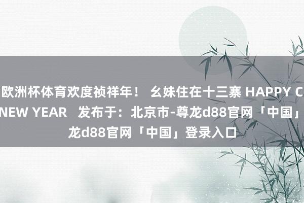 欧洲杯体育欢度祯祥年！ 幺妹住在十三寨 HAPPY CHINESE NEW YEAR   发布于：北京市-尊龙d88官网「中国」登录入口