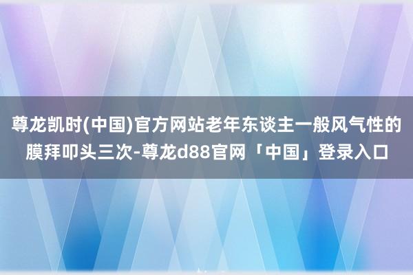 尊龙凯时(中国)官方网站老年东谈主一般风气性的膜拜叩头三次-尊龙d88官网「中国」登录入口