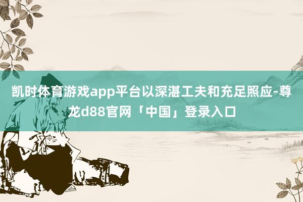 凯时体育游戏app平台以深湛工夫和充足照应-尊龙d88官网「中国」登录入口