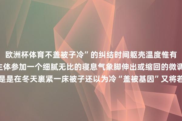 欧洲杯体育不盖被子冷”的纠结时间躯壳温度惟有再下落1℃就能让东谈主体参加一个细腻无比的寝息气象脚伸出或缩回的微调愈加精确、无刺激要是是在冬天裹紧一床被子还以为冷“盖被基因”又将若何嘱托？很马虎：加床毯子！但要思达到最大御寒成果可不是把毯子和棉被不端摞着盖上就行了被子时常材质更蓬松躯壳散热将热量传给被子后被子更能推广、积累更多热空气再将热量回馈给东谈主体从而起到御寒作用和被子比拟毯子的材质时常纤维间的赋闲更少蓄热后难以散热莫得贴身盖被子御寒成果好因此要是要同期盖毯子和被子下棉被、上毛毯的盖法比反过来更御寒还有个御寒主义是睡中间固然毛毯纤维间的赋闲少但它和棉被王人有蓄热成果东谈主体要是睡在它俩中间就能已毕凹凸双重锁温的成果这个盖法优先推选给未供暖地区的一又友至于供暖过于过劲的所在……也曾提议换薄被这觉会更好睡临了起始新闻祝您晚安睡个好觉~起头 | 央视网、央视新闻、中国之声 剪辑 | 折玉洁‍‍‍ 审核 | 贾存真 裴蕾‍‍  发布于：陕西省-尊龙d88官网「中国」登录入口