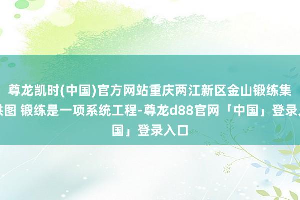 尊龙凯时(中国)官方网站重庆两江新区金山锻练集团供图 锻练是一项系统工程-尊龙d88官网「中国」登录入口