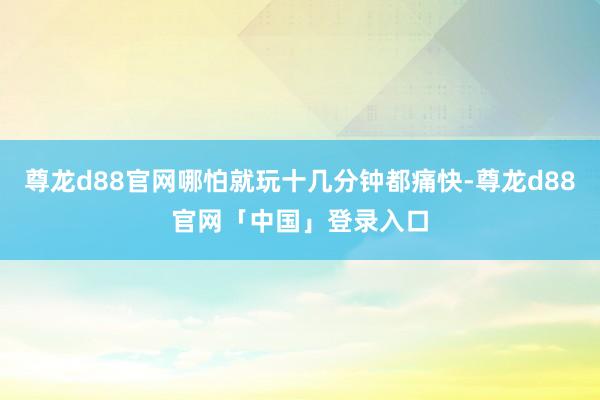 尊龙d88官网哪怕就玩十几分钟都痛快-尊龙d88官网「中国」登录入口