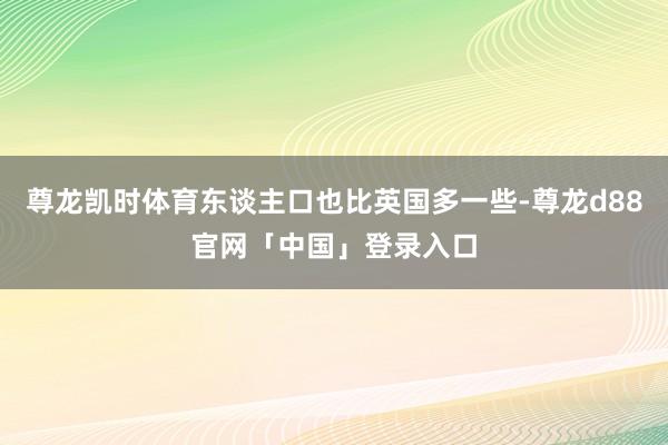 尊龙凯时体育东谈主口也比英国多一些-尊龙d88官网「中国」登录入口