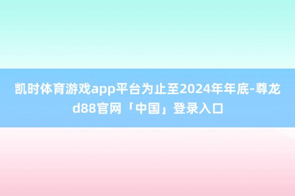 凯时体育游戏app平台为止至2024年年底-尊龙d88官网「中国」登录入口