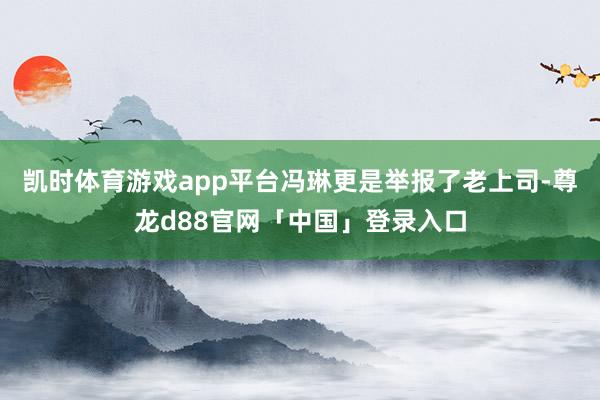 凯时体育游戏app平台冯琳更是举报了老上司-尊龙d88官网「中国」登录入口