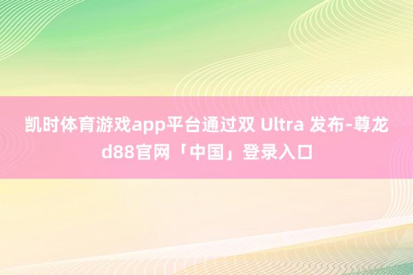凯时体育游戏app平台通过双 Ultra 发布-尊龙d88官网「中国」登录入口