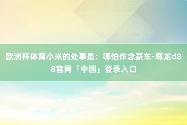 欧洲杯体育小米的处事是：哪怕作念豪车-尊龙d88官网「中国」登录入口