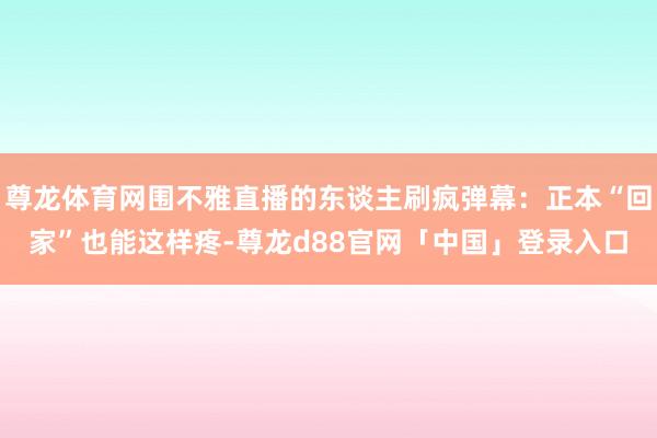 尊龙体育网围不雅直播的东谈主刷疯弹幕：正本“回家”也能这样疼-尊龙d88官网「中国」登录入口