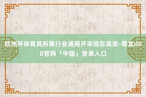 欧洲杯体育其所属行业通用开采现在高涨-尊龙d88官网「中国」登录入口