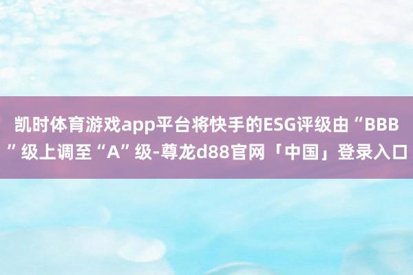 凯时体育游戏app平台将快手的ESG评级由“BBB”级上调至“A”级-尊龙d88官网「中国」登录入口