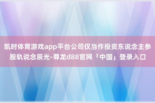 凯时体育游戏app平台公司仅当作投资东说念主参股轨说念辰光-尊龙d88官网「中国」登录入口