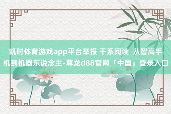 凯时体育游戏app平台举报 干系阅读  从智高手机到机器东说念主-尊龙d88官网「中国」登录入口