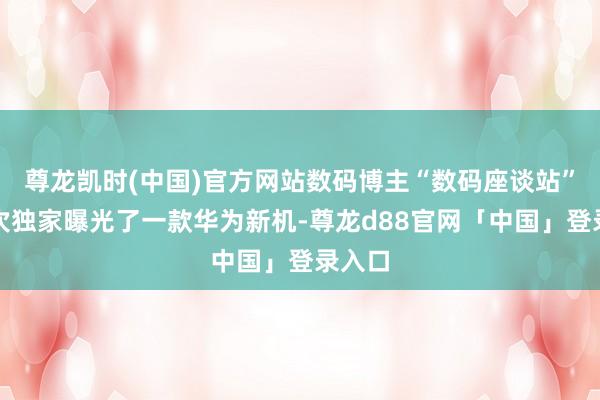 尊龙凯时(中国)官方网站数码博主“数码座谈站”又一次独家曝光了一款华为新机-尊龙d88官网「中国」登录入口