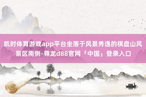 凯时体育游戏app平台坐落于风景秀逸的棋盘山风景区南侧-尊龙d88官网「中国」登录入口