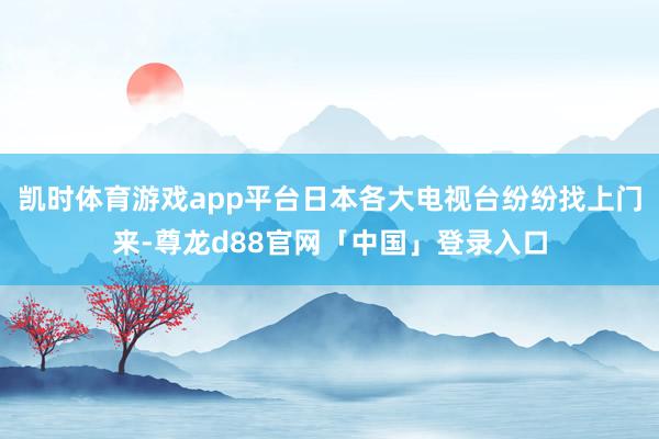 凯时体育游戏app平台日本各大电视台纷纷找上门来-尊龙d88官网「中国」登录入口