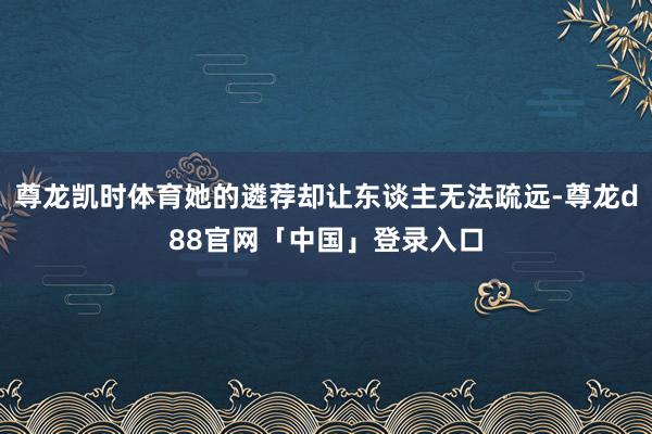 尊龙凯时体育她的遴荐却让东谈主无法疏远-尊龙d88官网「中国」登录入口