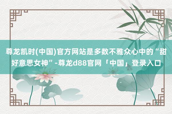 尊龙凯时(中国)官方网站是多数不雅众心中的“甜好意思女神”-尊龙d88官网「中国」登录入口