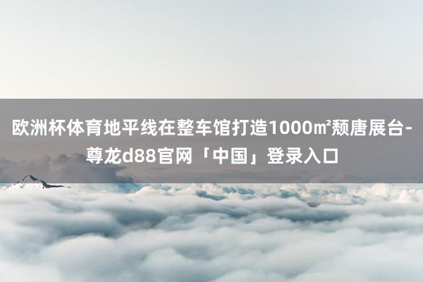 欧洲杯体育地平线在整车馆打造1000㎡颓唐展台-尊龙d88官网「中国」登录入口