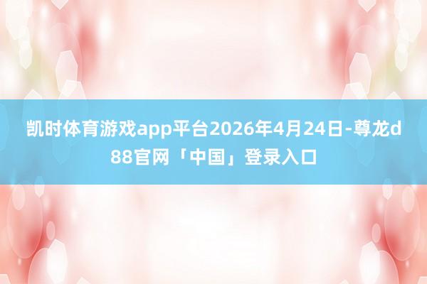 凯时体育游戏app平台2026年4月24日-尊龙d88官网「中国」登录入口