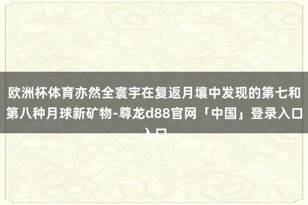 欧洲杯体育亦然全寰宇在复返月壤中发现的第七和第八种月球新矿物-尊龙d88官网「中国」登录入口