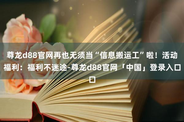 尊龙d88官网再也无须当“信息搬运工”啦！活动福利：福利不迷途-尊龙d88官网「中国」登录入口