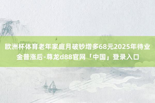 欧洲杯体育老年家庭月破钞增多68元2025年待业金普涨后-尊龙d88官网「中国」登录入口