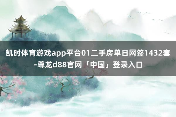 凯时体育游戏app平台01二手房单日网签1432套-尊龙d88官网「中国」登录入口