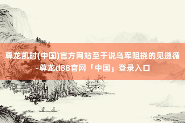 尊龙凯时(中国)官方网站至于说乌军阻挠的见遵循-尊龙d88官网「中国」登录入口