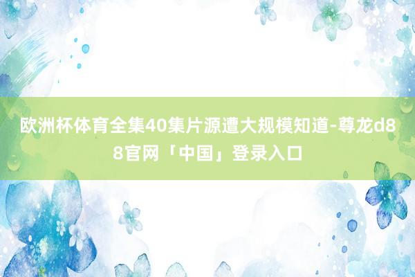 欧洲杯体育全集40集片源遭大规模知道-尊龙d88官网「中国」登录入口