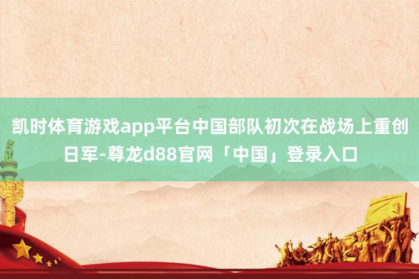 凯时体育游戏app平台中国部队初次在战场上重创日军-尊龙d88官网「中国」登录入口