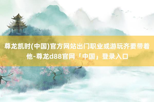 尊龙凯时(中国)官方网站出门职业或游玩齐要带着他-尊龙d88官网「中国」登录入口