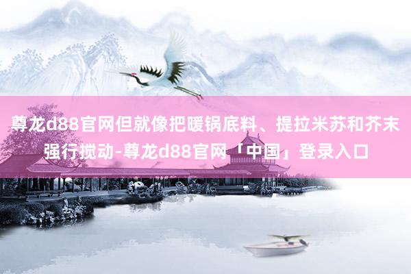 尊龙d88官网但就像把暖锅底料、提拉米苏和芥末强行搅动-尊龙d88官网「中国」登录入口