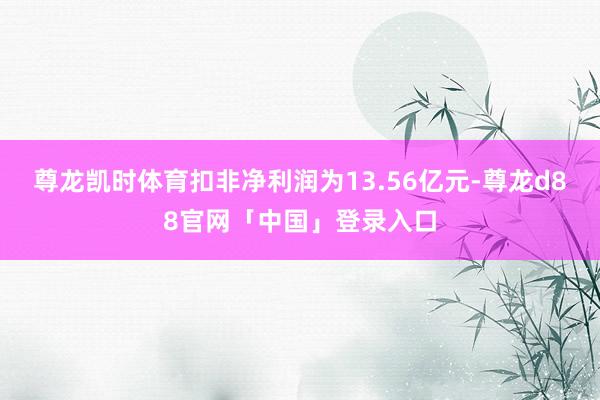 尊龙凯时体育扣非净利润为13.56亿元-尊龙d88官网「中国」登录入口
