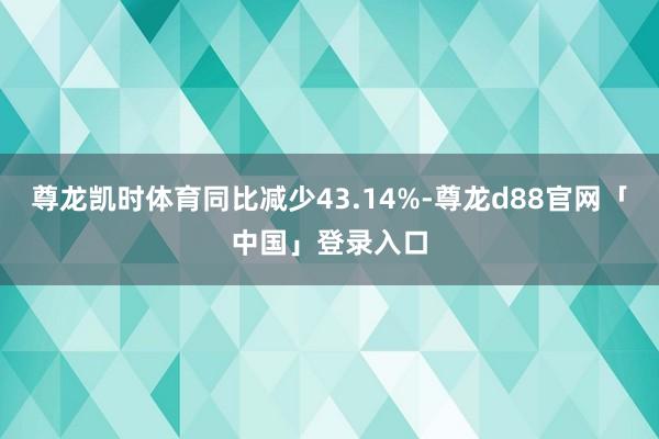 尊龙凯时体育同比减少43.14%-尊龙d88官网「中国」登录入口