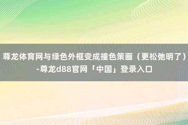 尊龙体育网与绿色外框变成撞色策画（更松弛明了）-尊龙d88官网「中国」登录入口