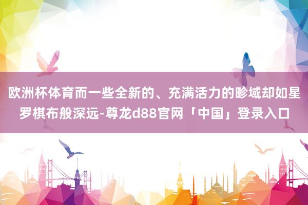 欧洲杯体育而一些全新的、充满活力的畛域却如星罗棋布般深远-尊龙d88官网「中国」登录入口