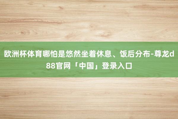 欧洲杯体育哪怕是悠然坐着休息、饭后分布-尊龙d88官网「中国」登录入口