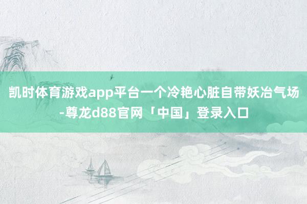 凯时体育游戏app平台一个冷艳心脏自带妖冶气场-尊龙d88官网「中国」登录入口