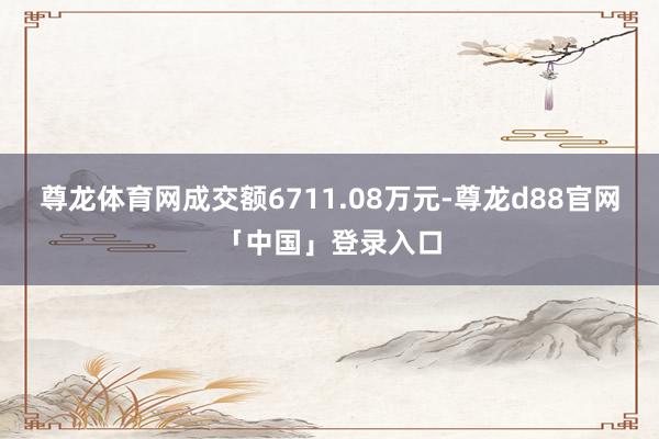 尊龙体育网成交额6711.08万元-尊龙d88官网「中国」登录入口