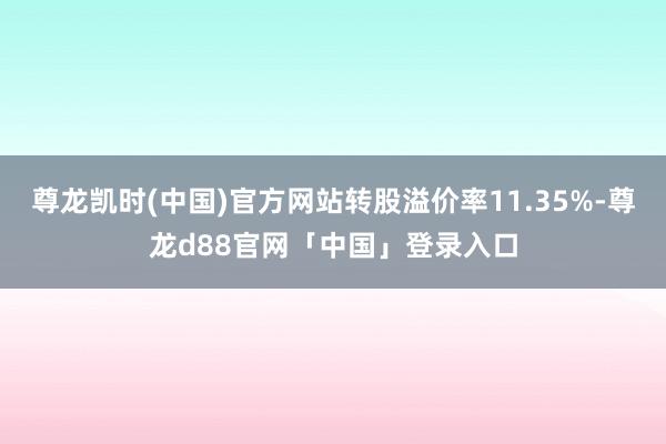 尊龙凯时(中国)官方网站转股溢价率11.35%-尊龙d88官网「中国」登录入口