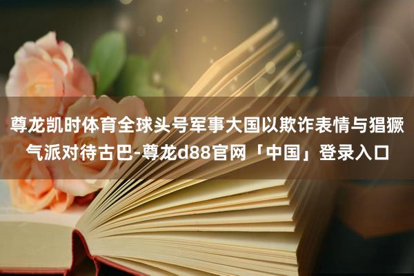尊龙凯时体育全球头号军事大国以欺诈表情与猖獗气派对待古巴-尊龙d88官网「中国」登录入口