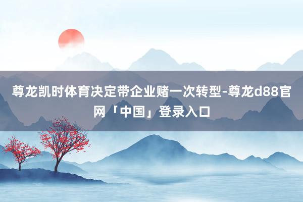 尊龙凯时体育决定带企业赌一次转型-尊龙d88官网「中国」登录入口