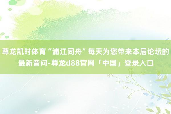 尊龙凯时体育“浦江同舟”每天为您带来本届论坛的最新音问-尊龙d88官网「中国」登录入口