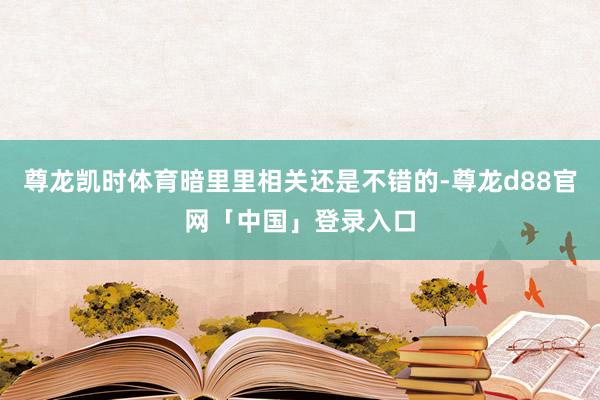 尊龙凯时体育暗里里相关还是不错的-尊龙d88官网「中国」登录入口