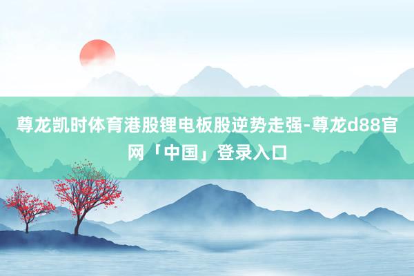 尊龙凯时体育港股锂电板股逆势走强-尊龙d88官网「中国」登录入口