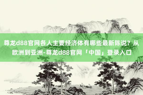 尊龙d88官网各人主要经济体有哪些最新陈说？从欧洲到亚洲-尊龙d88官网「中国」登录入口