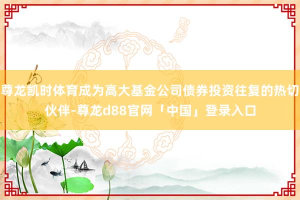 尊龙凯时体育成为高大基金公司债券投资往复的热切伙伴-尊龙d88官网「中国」登录入口
