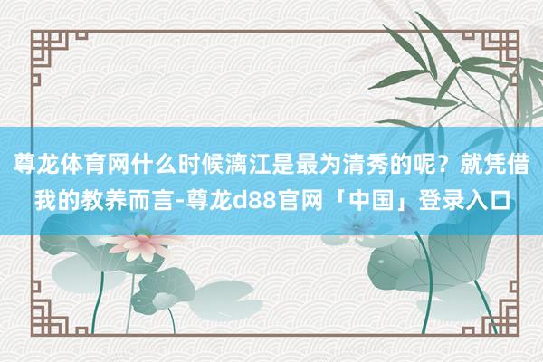 尊龙体育网什么时候漓江是最为清秀的呢？就凭借我的教养而言-尊龙d88官网「中国」登录入口